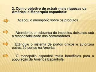 2. Com o objetivo de extrair mais riquezas da
América, a Monarquia espanhola:
Acabou o monopólio sobre os produtos
Abandonou a cobrança de impostos deixando sob
a responsabilidade dos contratadores
Extinguiu o sistema de portos únicos e autorizou
outros 20 portos na América
O monopólio espanhol trazia benefícios para a
população da América Espanhola
A
B
C
D
 