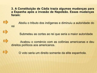 3. A Constituição de Cádiz trazia algumas mudanças para
a Espanha após a invasão de Napoleão. Essas mudanças
foram:
Aboliu o tributo dos indígenas e diminuiu a autoridade do
rei
Submeteu as cortes ao rei que seria a maior autoridade
Acabou o comércio com as colônias americanas e deu
direitos políticos aos americanos.
O voto seria um direito somente da elite espanhola.
A
B
C
D
 