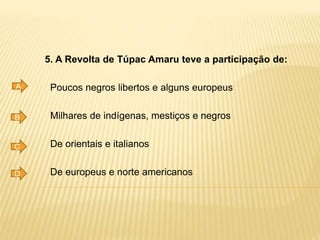 5. A Revolta de Túpac Amaru teve a participação de:
Poucos negros libertos e alguns europeus
Milhares de indígenas, mestiços e negros
De orientais e italianos
De europeus e norte americanos
A
B
C
D
 