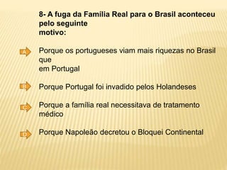 8- A fuga da Família Real para o Brasil aconteceu
pelo seguinte
motivo:
Porque os portugueses viam mais riquezas no Brasil
que
em Portugal
Porque Portugal foi invadido pelos Holandeses
Porque a família real necessitava de tratamento
médico
Porque Napoleão decretou o Bloquei Continental
A
B
C
D
 