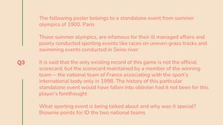 Q3
The following poster belongs to a standalone event from summer
olympics of 1900, Paris
Those summer olympics, are infamous for their ill managed affairs and
poorly conducted sporting events like races on uneven grass tracks and
swimming events conducted in Seine river
It is said that the only existing record of this game is not the official
scorecard, but the scorecard maintained by a member of the winning
team— the national team of France associating with the sport’s
international body only in 1998. The history of this particular
standalone event would have fallen into oblivion had it not been for this
player’s forethought
What sporting event is being talked about and why was it special?
Brownie points for ID the two national teams
 