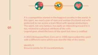 Q5
X is a competition started in the happiest country in the world. In
this sport, we need a pair of man and woman (husband and wife
preferred) to run across a track filled with special obstructions.
The sport, not very famous, has quite an interesting reward to it
too, related to a physical attribute of the wife.
Legend goes about the basis of the sport but none is codified.
A 2015 Bollywood Rom-Com set in 1995 represented this sport
with a different name which was also the title of the movie.
Identify X
Brownie points for ID reward/attribute
 