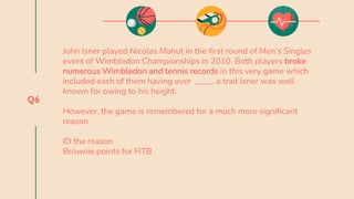 Q6
John Isner played Nicolas Mahut in the first round of Men’s Singles
event of Wimbledon Championships in 2010. Both players broke
numerous Wimbledon and tennis records in this very game which
included each of them having over ____, a trait Isner was well
known for owing to his height.
However, the game is remembered for a much more significant
reason.
ID the reason
Brownie points for FITB
 