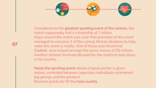 Q7
Considered as the greatest sporting event of the century, the
match supposedly had a viewership of 1 billion.
Hype around the match was such that promoter of the event
managed to convince 2 of the cynical African dictators to help
make this event a reality. One of these was Muammar
Gaddafi, who helped arrange the purse money of $5 million.
Another dictator involved allowed for the match to take place
in his country .
Name the sporting event whose original poster is given
below, contested between legendary individuals nicknamed
big george and the greatest
Brownie points for ID the host country
 