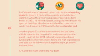 Q8
La Catedral was a ‘personal’ prison built by the richest drug
dealer in history. It had multiple guests and celebrities
visiting it while the owner cum prisoner served his term
there. In 1991, he hosted a guest, unarguably the best of his
sport at that time, after he recently lead his country to a
world cup triumph in 1986 with the famous hand of god.
Another player X— of the same country and the same
middle name as the drug dealer, and same sport as the
guest—, part of the 1994 national team endured mob
lynching the same year amidst failing the high expectations
and bets put forth by various illegitimate groups on the
national team
ID X and the event that led to his death
 