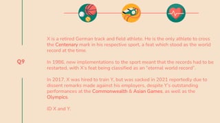 Q9
X is a retired German track and field athlete. He is the only athlete to cross
the Centenary mark in his respective sport, a feat which stood as the world
record at the time.
In 1986, new implementations to the sport meant that the records had to be
restarted, with X’s feat being classified as an “eternal world record”.
In 2017, X was hired to train Y, but was sacked in 2021 reportedly due to
dissent remarks made against his employers, despite Y’s outstanding
performances at the Commonwealth & Asian Games, as well as the
Olympics.
ID X and Y.
 