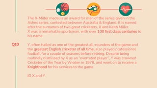 Q10
The X-Miller medal is an award for man of the series given in the
Ashes series, contested between Australia & England. It is named
after the surnames of two great cricketers, X and Keith Miller.
X was a remarkable sportsman, with over 100 first class centuries to
his name.
Y, often hailed as one of the greatest all-rounders of the game and
the greatest English cricketer of all time, also played professional
football for a couple of seasons before retiring. Despite being
routinely dismissed by X as an “overrated player”, Y was crowned
Cricketer of the Year by Wisden in 1978, and went on to receive a
Knighthood for his services to the game
ID X and Y
 