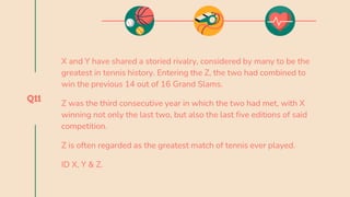 Q11
X and Y have shared a storied rivalry, considered by many to be the
greatest in tennis history. Entering the Z, the two had combined to
win the previous 14 out of 16 Grand Slams.
Z was the third consecutive year in which the two had met, with X
winning not only the last two, but also the last five editions of said
competition.
Z is often regarded as the greatest match of tennis ever played.
ID X, Y & Z.
 