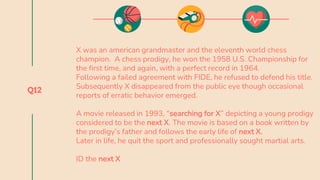Q12
X was an american grandmaster and the eleventh world chess
champion. A chess prodigy, he won the 1958 U.S. Championship for
the first time, and again, with a perfect record in 1964.
Following a failed agreement with FIDE, he refused to defend his title.
Subsequently X disappeared from the public eye though occasional
reports of erratic behavior emerged.
A movie released in 1993, “searching for X” depicting a young prodigy
considered to be the next X. The movie is based on a book written by
the prodigy’s father and follows the early life of next X.
Later in life, he quit the sport and professionally sought martial arts.
ID the next X
 