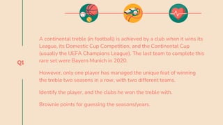 Q1
A continental treble (in football) is achieved by a club when it wins its
League, its Domestic Cup Competition, and the Continental Cup
(usually the UEFA Champions League). The last team to complete this
rare set were Bayern Munich in 2020.
However, only one player has managed the unique feat of winning
the treble two seasons in a row, with two different teams.
Identify the player, and the clubs he won the treble with.
Brownie points for guessing the seasons/years.
 