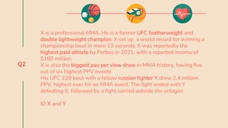 Q2
X is a professional MMA. He is a former UFC featherweight and
double lightweight champion. X set up a world record for winning a
championship bout in mere 13 seconds. X was reportedly the
highest paid athlete by Forbes in 2021, with a reported income of
$180 million.
X is also the biggest pay per view draw in MMA history, having five
out of six highest PPV events
His UFC 229 bout with a fellow russian fighter Y drew 2.4 million
PPV, highest ever for an MMA event. The fight ended with Y
defeating X, followed by a fight carried outside the octagon
ID X and Y
 