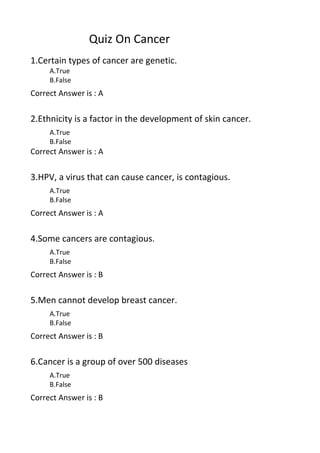 Quiz On Cancer
1.Certain types of cancer are genetic.
     A.True
     B.False
Correct Answer is : A


2.Ethnicity is a factor in the development of skin cancer.
     A.True
     B.False
Correct Answer is : A


3.HPV, a virus that can cause cancer, is contagious.
     A.True
     B.False
Correct Answer is : A


4.Some cancers are contagious.
     A.True
     B.False
Correct Answer is : B


5.Men cannot develop breast cancer.
     A.True
     B.False
Correct Answer is : B


6.Cancer is a group of over 500 diseases
     A.True
     B.False
Correct Answer is : B
 