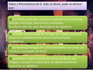 Sobre a Permanência de D. João no Brasil, pode‐se afirmar
que:


a) Contribuiu para que crescesse a autonomia do Brasil em
relação a Portugal, mas tornou a economia
brasileira cada vez mais dependente da Inglaterra

b) reforçou a dominação de Portugal em relação ao Brasil,
graças ao estabelecimento de uma política hostil
à Inglaterra
c) transformou Portugal em Colônia Brasileira, tornando seu
comércio monopólio do Brasil

d) ocasionou o rápido desenvolvimento do Brasil, que
chegou a alcançar o mesmo grau de desenvolvimento
industrial na Inglaterra
 