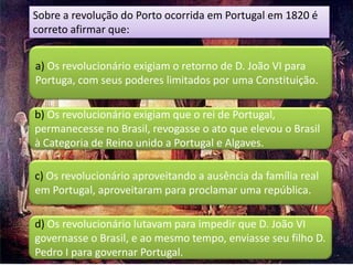 Sobre a revolução do Porto ocorrida em Portugal em 1820 é
correto afirmar que:


a) Os revolucionário exigiam o retorno de D. João VI para
Portuga, com seus poderes limitados por uma Constituição.

b) Os revolucionário exigiam que o rei de Portugal,
permanecesse no Brasil, revogasse o ato que elevou o Brasil
à Categoria de Reino unido a Portugal e Algaves.

c) Os revolucionário aproveitando a ausência da família real
em Portugal, aproveitaram para proclamar uma república.

d) Os revolucionário lutavam para impedir que D. João VI
governasse o Brasil, e ao mesmo tempo, enviasse seu filho D.
Pedro I para governar Portugal.
 
