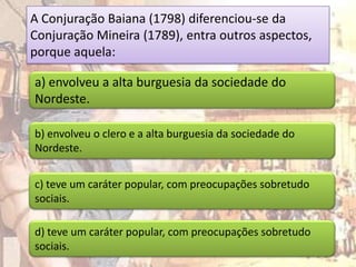 A Conjuração Baiana (1798) diferenciou-se da
Conjuração Mineira (1789), entra outros aspectos,
porque aquela:

a) envolveu a alta burguesia da sociedade do
Nordeste.

b) envolveu o clero e a alta burguesia da sociedade do
Nordeste.


c) teve um caráter popular, com preocupações sobretudo
sociais.

d) teve um caráter popular, com preocupações sobretudo
sociais.
 