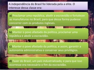 A independência do Brasil foi liderada pela a elite. O
interesse dessa classe era:

a) Proclamar uma república, abolir a escravidão e fortalecer
as manufaturas no Brasil, para que dessa forma pudesse
concorrer com os produtos ingleses.

b) Manter o povo afastado da política, proclamar uma
república e abolir a escravidão.


c) Manter o povo afastado da política, e assim, garantir a
autonomia administrativa e conservar seus privilégios.


d) Fazer do Brasil, um país industrializado, e para que isso
ocorresse era necessário o fim da escravidão.
 