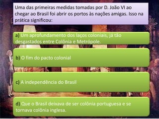 Uma das primeiras medidas tomadas por D. João VI ao
chegar ao Brasil foi abrir os portos às nações amigas. Isso na
prática significou:

a) Um aprofundamento dos laços coloniais, já tão
desgastados entre Colônia e Metrópole.


b) O fim do pacto colonial



c) A independência do Brasil



d) Que o Brasil deixava de ser colônia portuguesa e se
tornava colônia inglesa.
 