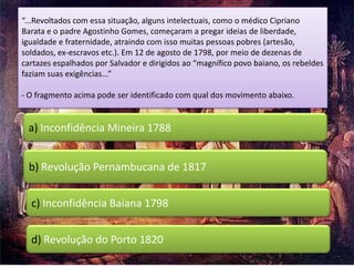 “...Revoltados com essa situação, alguns intelectuais, como o médico Cipriano
Barata e o padre Agostinho Gomes, começaram a pregar ideias de liberdade,
igualdade e fraternidade, atraindo com isso muitas pessoas pobres (artesão,
soldados, ex-escravos etc.). Em 12 de agosto de 1798, por meio de dezenas de
cartazes espalhados por Salvador e dirigidos ao “magnífico povo baiano, os rebeldes
faziam suas exigências...”

- O fragmento acima pode ser identificado com qual dos movimento abaixo.


 a) Inconfidência Mineira 1788


 b) Revolução Pernambucana de 1817


  c) Inconfidência Baiana 1798


  d) Revolução do Porto 1820
 