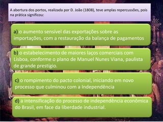 A abertura dos portos, realizada por D. João (1808), teve amplas repercussões, pois
na prática significou:



  a) o aumento sensível das exportações sobre as
  importações, com a restauração da balança de pagamentos

  b) o estabelecimento de maiores laços comerciais com
  Lisboa, conforme o plano de Manuel Nunes Viana, paulista
  de grande prestígio.

  c) o rompimento do pacto colonial, iniciando em novo
  processo que culminou com a Independência

  d) a intensificação do processo de independência econômica
  do Brasil, em face da liberdade industrial.
 