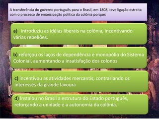 A transferência do governo português para o Brasil, em 1808, teve ligação estreita
com o processo de emancipação política da colônia porque:



  a) introduziu as idéias liberais na colônia, incentivando
  várias rebeliões.


  b) reforçou os laços de dependência e monopólio do Sistema
  Colonial, aumentando a insatisfação dos colonos


  c) incentivou as atividades mercantis, contrariando os
  interesses da grande lavoura

  d) lnstalou no Brasil a estrutura do Estado português,
  reforçando a unidade e a autonomia da colônia.
 