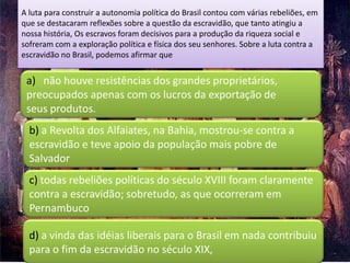 A luta para construir a autonomia política do Brasil contou com várias rebeliões, em
que se destacaram reflexões sobre a questão da escravidão, que tanto atingiu a
nossa história, Os escravos foram decisivos para a produção da riqueza social e
sofreram com a exploração política e física dos seu senhores. Sobre a luta contra a
escravidão no Brasil, podemos afirmar que


 a) não houve resistências dos grandes proprietários,
 preocupados apenas com os lucros da exportação de
 seus produtos.
  b) a Revolta dos Alfaiates, na Bahia, mostrou-se contra a
  escravidão e teve apoio da população mais pobre de
  Salvador
  c) todas rebeliões políticas do século XVIII foram claramente
  contra a escravidão; sobretudo, as que ocorreram em
  Pernambuco

  d) a vinda das idéias liberais para o Brasil em nada contribuiu
  para o fim da escravidão no século XIX,
 
