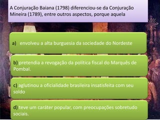 A Conjuração Baiana (1798) diferenciou-se da Conjuração
Mineira (1789), entre outros aspectos, porque aquela




 a) envolveu a alta burguesia da sociedade do Nordeste


 b) pretendia a revogação da política fiscal do Marquês de
 Pombal.


 c) aglutinou a oficialidade brasileira insatisfeita com seu
 soldo

 d) teve um caráter popular, com preocupações sobretudo
 sociais.
 