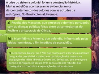A crise do sistema colonial foi uma construção histórica.
    Muitas rebeliões aconteceram e evidenciaram os
    descontentamentos dos colonos com as atitudes da
    metrópole. No Brasil colonial, tivemos:

      a) Revolta dos Mascates, que ameaçou o domínio português
      com as alianças políticas feitas entre os comerciantes do
      Recife e a aristocracia de Olinda,
ar, com preocupações sobretudo
       b) a Inconfidência Mineira, que defendia, Influenciada pelas
       ideias iluministas, o fim imediato da escravidão,


      c) Inconfidência Baiana, em 1798, que contou com a liderança marcante
      dos grandes proprietários da terra ea participação dos maçons na
      divulgação das idéias liberais,a Guerra dou Emboabas, que ameaçou o
      domínio português, no século XVIII, com a ação dos rebeldes que
      conseguiram o controle e a exploração das minas de ouro.
 
