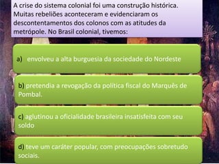 A crise do sistema colonial foi uma construção histórica.
Muitas rebeliões aconteceram e evidenciaram os
descontentamentos dos colonos com as atitudes da
metrópole. No Brasil colonial, tivemos:


 a) envolveu a alta burguesia da sociedade do Nordeste


 b) pretendia a revogação da política fiscal do Marquês de
 Pombal.


 c) aglutinou a oficialidade brasileira insatisfeita com seu
 soldo

 d) teve um caráter popular, com preocupações sobretudo
 sociais.
 