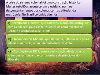 A crise do sistema colonial foi uma construção histórica.
Muitas rebeliões aconteceram e evidenciaram os
descontentamentos dos colonos com as atitudes da
metrópole. No Brasil colonial, tivemos:

 a) Revolta dos alfaiates, que ameaçou o domínio português
 com as alianças políticas feitas entre os comerciantes do
 Recife e a aristocracia de Olinda,

 b) a Inconfidência Mineira, que defendia, Influenciada pelas
 ideias iluministas, o fim imediato da escravidão,

 c) a Revolução de 1817, com a participação destacada do
 clero pernambucano e com a defesa de princípios do
 liberalismo.
 