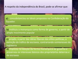 A respeito da independência do Brasil, pode-se afirmar que:



 a) consubstanciou os ideais propostos na Confederação do
 Equador.


 b) instituiu a monarquia como forma de governo, a partir de
 amplo movimento popular

 c) propôs, a partir das idéias liberais das elites políticas, a
 extinção do tráfico de escravos, contrariando osinteresses da
 Inglaterra
 d) implícou na adoção da forma monárquica de governo e
 preservou os interesses básicos dos proprietárlos deterras e
 de escravos
 