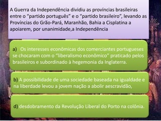 A Guerra da Independência dividiu as províncias brasileiras
entre o “partido português” e o “partido brasileiro”, levando as
Províncias do Grão-Pará, Maranhão, Bahia a Cisplatina a
apoiarem, por unanimidade,a Independência


 a) Os interesses econômicas dos comerciantes portugueses
 se chocaram com o “liberalismo econômico” praticado pelos
 brasileiros e subordinado à hegemonia da Inglaterra.


 b) A possibilidade de uma sociedade baseada na igualdade e
 na liberdade levou a jovem nação a abolir aescravidão,


 d) desdobramento da Revolução Liberal do Porto na colônia.
 