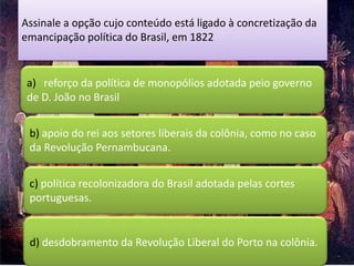 Assinale a opção cujo conteúdo está ligado à concretização da
emancipação política do Brasil, em 1822


 a) reforço da política de monopólios adotada peio governo
 de D. João no Brasil


 b) apoio do rei aos setores liberais da colônia, como no caso
 da Revolução Pernambucana.


 c) política recolonizadora do Brasil adotada pelas cortes
 portuguesas.


 d) desdobramento da Revolução Liberal do Porto na colônia.
 