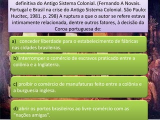 definitiva do Antigo Sistema Colonial. (Fernando A Novais.
Portugal e Brasil na crise do Antigo Sistema Colonial. São Paulo:
Hucitec, 1981. p. 298) A ruptura a que o autor se refere estava
 intimamente relacionada, dentre outros fatores, à decisão da
                      Coroa portuguesa de:

a) conceder liberdade para o estabelecimento de fábricas
nas cidades brasileiras.
 b) interromper o comércio de escravos praticado entre a
 colônia e a Inglaterra.


 c) proibir o comércio de manufaturas feito entre a colônia e
 a burguesia inglesa.


 d) abrir os portos brasileiros ao livre-comércio com as
 “nações amigas”.
 