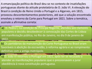 A emancipação política do Brasil deu-se no contexto de insatisfações
portuguesas diante da atitude protelatória de D. João VI. A elevação do
Brasil à condição de Reino Unido a Portugal e a Algarves, em 1815,
provocou descontentamentos posteriores, até que a solução encontrada
envolveu o retorno da Corte para Portugal em 1821. Sobre a temática,
assinale a afirmativa correta:
 a) D. Pedro I, na condição de Príncipe Regente, atendeu aos clamores
 populares e decidiu desobedecer à convocação das Cortes de Lisboa
 em manifestação pública, no Rio de Janeiro, no dia 9 de janeiro de
 1822.
b) Os partidários da manutenção da Corte Portuguesa no Brasil eram
favoráveis à abolição da escravidão, à reforma agrária e ao rompimento
definitivo com a antiga metrópole.
c) D. João VI retornou a Portugal em 1821, após ter se recusado a
atender as manifestações populares que o pressionavam a jurar
obediência à nova constituição portuguesa.
 