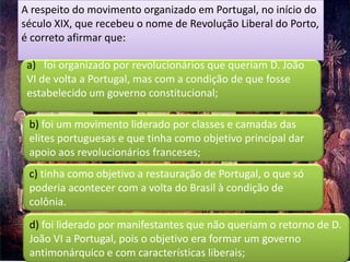 A respeito do movimento organizado em Portugal, no início do
século XIX, que recebeu o nome de Revolução Liberal do Porto,
é correto afirmar que:

 a) foi organizado por revolucionários que queriam D. João
 VI de volta a Portugal, mas com a condição de que fosse
 estabelecido um governo constitucional;

 b) foi um movimento liderado por classes e camadas das
 elites portuguesas e que tinha como objetivo principal dar
 apoio aos revolucionários franceses;
 c) tinha como objetivo a restauração de Portugal, o que só
 poderia acontecer com a volta do Brasil à condição de
 colônia.
 d) foi liderado por manifestantes que não queriam o retorno de D.
 João VI a Portugal, pois o objetivo era formar um governo
 antimonárquico e com características liberais;
 