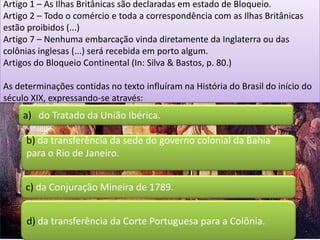 Artigo 1 – As Ilhas Britânicas são declaradas em estado de Bloqueio.
Artigo 2 – Todo o comércio e toda a correspondência com as Ilhas Britânicas
estão proibidos (...)
Artigo 7 – Nenhuma embarcação vinda diretamente da Inglaterra ou das
colônias inglesas (...) será recebida em porto algum.
Artigos do Bloqueio Continental (In: Silva & Bastos, p. 80.)

As determinações contidas no texto influíram na História do Brasil do início do
século XIX, expressando-se através:
     a) do Tratado da União Ibérica.

     b) da transferência da sede do governo colonial da Bahia
     para o Rio de Janeiro.


     c) da Conjuração Mineira de 1789.


     d) da transferência da Corte Portuguesa para a Colônia.
 
