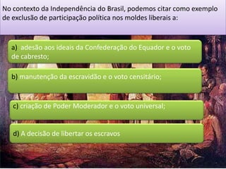 No contexto da Independência do Brasil, podemos citar como exemplo
de exclusão de participação política nos moldes liberais a:


  a) adesão aos ideais da Confederação do Equador e o voto
  de cabresto;

  b) manutenção da escravidão e o voto censitário;


   c) criação de Poder Moderador e o voto universal;


   d) A decisão de libertar os escravos
 