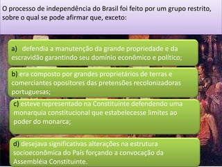 O processo de independência do Brasil foi feito por um grupo restrito,
sobre o qual se pode afirmar que, exceto:



   a) defendia a manutenção da grande propriedade e da
   escravidão garantindo seu domínio econômico e político;

   b) era composto por grandes proprietários de terras e
   comerciantes opositores das pretensões recolonizadoras
   portuguesas;
   c) esteve representado na Constituinte defendendo uma
   monarquia constitucional que estabelecesse limites ao
   poder do monarca;

   d) desejava significativas alterações na estrutura
   socioeconômica do País forçando a convocação da
   Assembléia Constituinte.
 