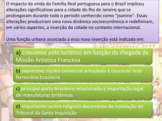 O impacto da vinda da Família Real portuguesa para o Brasil implicou
alterações significativas para a cidade do Rio de Janeiro que se
prolongaram durante todo o período conhecido como "joanino". Essas
alterações produziram uma nova dinâmica socioeconômica e redefiniram,
em vários aspectos, a inserção da cidade no contexto internacional.

Uma função urbana associada a essa nova inserção está indicada em:

    a) crescente pólo turístico em função da chegada da
    Missão Artística Francesa
    b) expressivo núcleo comercial articulado à nascente rede
    ferroviária brasileira

    c) principal porto brasileiro relacionado à importação legal
    de manufaturas britânicas

    d) importante centro religioso decorrente da instalação do
    Tribunal da Santa Inquisição
 
