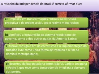 A respeito da Independência do Brasil é correto afirmar que:



  a) implicou em transformações radicais da estrutura
  produtiva e da ordem social, sob o regime monárquico;


   b) significou a instauração do sistema republicano de
   governo, como o dos outros países da América Latina;

   c) trouxe consigo o fim do escravismo e a implementação do
   trabalho livre como única forma de trabalho e o fim do
   domínio metropolitano;

   d) decorreu da luta palaciana entre João VI, Carlota Joaquina
   e Pedro I, que teve como conseqüência imediata a abertura
   dos portos.
 