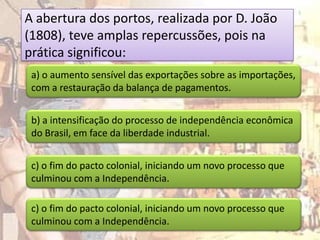 A abertura dos portos, realizada por D. João
(1808), teve amplas repercussões, pois na
prática significou:
 a) o aumento sensível das exportações sobre as importações,
 com a restauração da balança de pagamentos.


 b) a intensificação do processo de independência econômica
 do Brasil, em face da liberdade industrial.


 c) o fim do pacto colonial, iniciando um novo processo que
 culminou com a Independência.

 c) o fim do pacto colonial, iniciando um novo processo que
 culminou com a Independência.
 