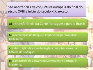 São ocorrências da conjuntura europeia do final do
século XVIII e início do século XIX, exceto:


a) a transferência da Corte Portuguesa para o Brasil;


b) a decretação do Bloqueio Continental por Napoleão
Bonaparte;


c) a destruição da esquadra inglesa pelos franceses na
batalha de Traflagar;

d) a assinatura da Convenção Secreta entre Portugal e
Inglaterra;
 
