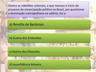 Dentre as rebeliões coloniais, a que marcou o início do
processo de emancipação política no Brasil, por questionar
a dominação metropolitana na colônia, foi a:


a) Revolta de Beckman.


b) Guerra dos Emboabas.



c) Guerra dos Mascates.



d) Inconfidência Mineira.
 