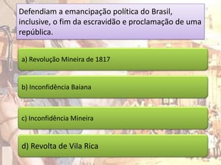Defendiam a emancipação política do Brasil,
inclusive, o fim da escravidão e proclamação de uma
república.


a) Revolução Mineira de 1817


b) Inconfidência Baiana



c) Inconfidência Mineira


d) Revolta de Vila Rica
 