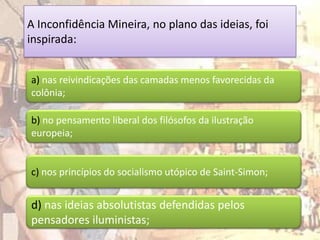 A Inconfidência Mineira, no plano das ideias, foi
inspirada:


a) nas reivindicações das camadas menos favorecidas da
colônia;

b) no pensamento liberal dos filósofos da ilustração
europeia;


c) nos princípios do socialismo utópico de Saint-Simon;


d) nas ideias absolutistas defendidas pelos
pensadores iluministas;
 
