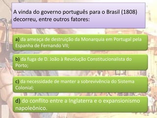 A vinda do governo português para o Brasil (1808)
decorreu, entre outros fatores:


a) da ameaça de destruição da Monarquia em Portugal pela
Espanha de Fernando VII;

b) da fuga de D. João à Revolução Constitucionalista do
Porto;


c) da necessidade de manter a sobrevivência do Sistema
Colonial;

d) do conflito entre a Inglaterra e o expansionismo
napoleônico.
 
