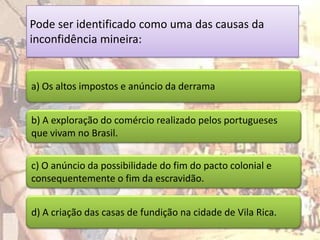 Pode ser identificado como uma das causas da
inconfidência mineira:


a) Os altos impostos e anúncio da derrama


b) A exploração do comércio realizado pelos portugueses
que vivam no Brasil.


c) O anúncio da possibilidade do fim do pacto colonial e
consequentemente o fim da escravidão.


d) A criação das casas de fundição na cidade de Vila Rica.
 
