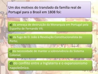 Um dos motivos do translado da família real de
Portugal para o Brasil em 1808 foi:


a) da ameaça de destruição da Monarquia em Portugal pela
Espanha de Fernando VII;

b) da fuga de D. João à Revolução Constitucionalista do
Porto;


c) da necessidade de manter a sobrevivência do Sistema
Colonial;

d) do conflito entre a Inglaterra e o expansionismo
napoleônico.
 