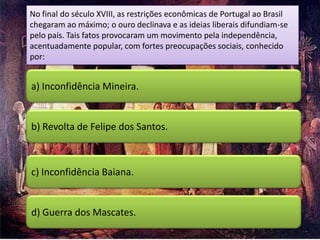 No final do século XVIII, as restrições econômicas de Portugal ao Brasil
chegaram ao máximo; o ouro declinava e as ideias liberais difundiam-se
pelo país. Tais fatos provocaram um movimento pela independência,
acentuadamente popular, com fortes preocupações sociais, conhecido
por:


a) Inconfidência Mineira.


b) Revolta de Felipe dos Santos.



c) Inconfidência Baiana.


d) Guerra dos Mascates.
 