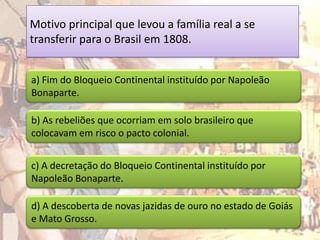 Motivo principal que levou a família real a se
transferir para o Brasil em 1808.


a) Fim do Bloqueio Continental instituído por Napoleão
Bonaparte.

b) As rebeliões que ocorriam em solo brasileiro que
colocavam em risco o pacto colonial.


c) A decretação do Bloqueio Continental instituído por
Napoleão Bonaparte.

d) A descoberta de novas jazidas de ouro no estado de Goiás
e Mato Grosso.
 